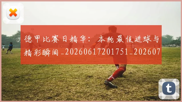 德甲比赛日精华：本轮最佳进球与精彩瞬间_20260617201751_20260704173302