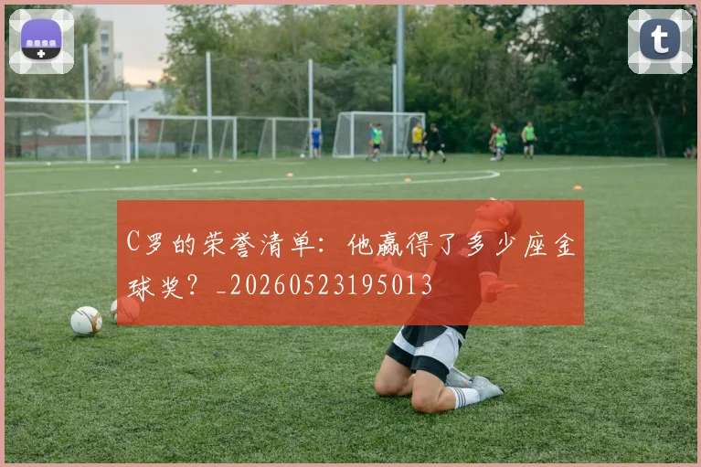 C罗的荣誉清单：他赢得了多少座金球奖？_20260523195013