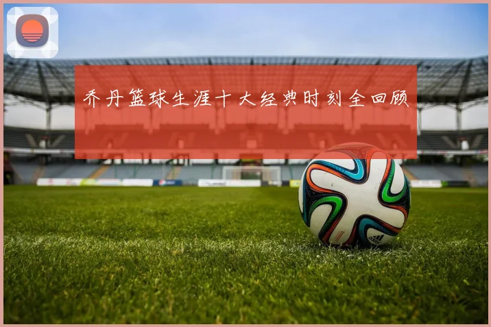 乔丹篮球生涯十大经典时刻全回顾