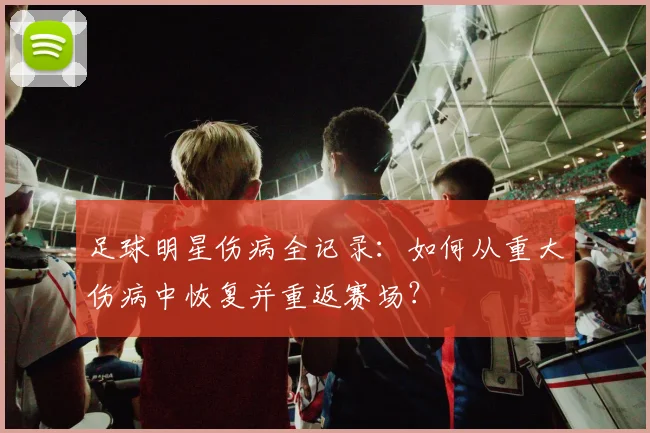 足球明星伤病全记录：如何从重大伤病中恢复并重返赛场？