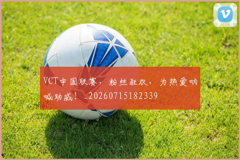 VCT中国联赛，粉丝狂欢，为热爱呐喊助威！_20260715182339