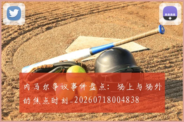 内马尔争议事件盘点：场上与场外的焦点时刻_20260718004838