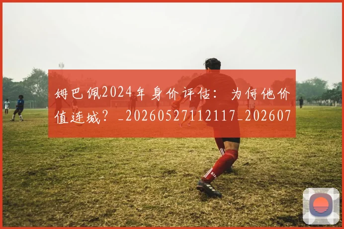 姆巴佩2024年身价评估：为何他价值连城？_20260527112117_20260720184232