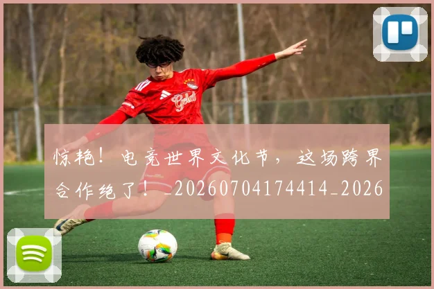 惊艳!电竞世界文化节,这场跨界合作绝了!_20260704174414_20260801160111