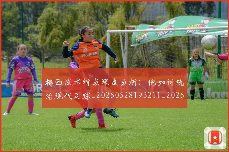 梅西技术特点深度分析:他如何统治现代足球_20260528193211_20260707144510