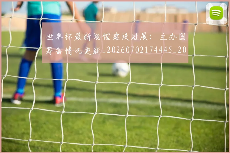 世界杯最新场馆建设进展：主办国筹备情况更新_20260702174445_20260715191810