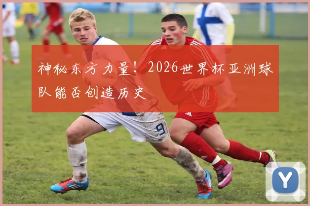 神秘东方力量！2026世界杯亚洲球队能否创造历史