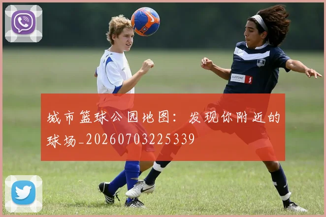 城市篮球公园地图：发现你附近的球场_20260703225339