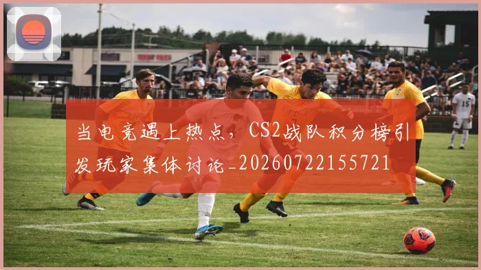 当电竞遇上热点,CS2战队积分榜引发玩家集体讨论_20260722155721
