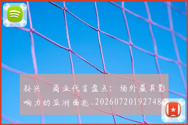 孙兴慜商业代言盘点：场外最具影响力的亚洲面孔_20260720192748