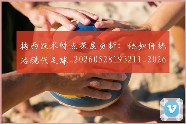 梅西技术特点深度分析：他如何统治现代足球_20260528193211_20260707144510